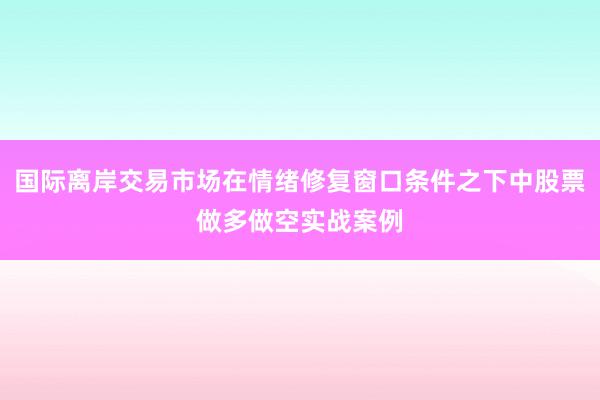 国际离岸交易市场在情绪修复窗口条件之下中股票做多做空实战案例