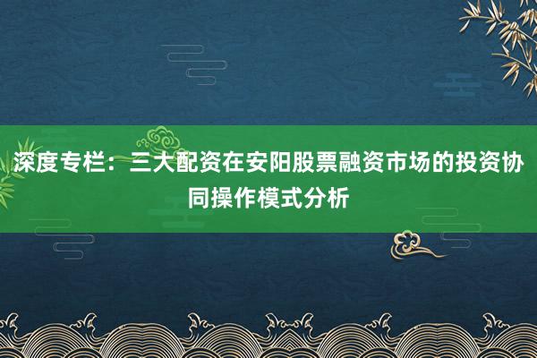 深度专栏：三大配资在安阳股票融资市场的投资协同操作模式分析