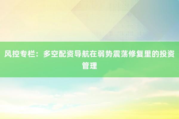 风控专栏:多空配资导航在弱势震荡修复里的投资管理