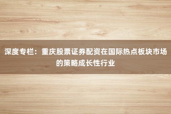 深度专栏：重庆股票证券配资在国际热点板块市场的策略成长性行业