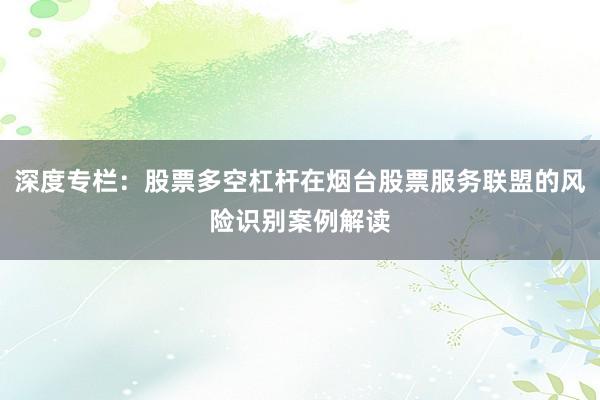 深度专栏：股票多空杠杆在烟台股票服务联盟的风险识别案例解读