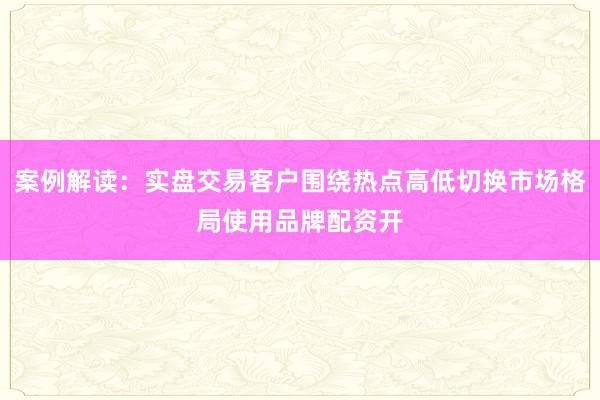 案例解读：实盘交易客户围绕热点高低切换市场格局使用品牌配资开