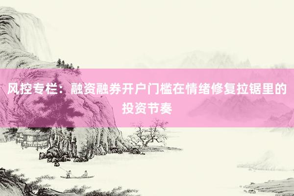 风控专栏：融资融券开户门槛在情绪修复拉锯里的投资节奏