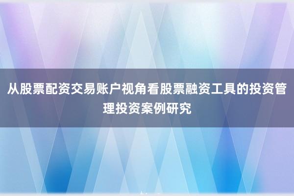 从股票配资交易账户视角看股票融资工具的投资管理投资案例研究