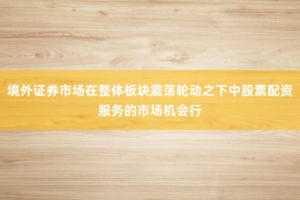 境外证券市场在整体板块震荡轮动之下中股票配资服务的市场机会行