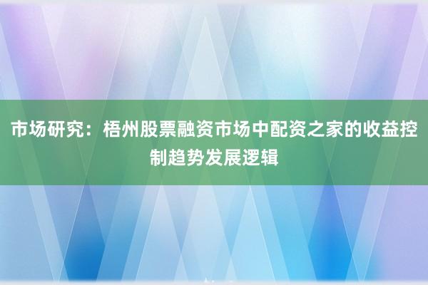 市场研究：梧州股票融资市场中配资之家的收益控制趋势发展逻辑