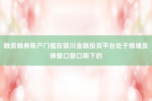 融资融券账户门槛在银川金融投资平台处于情绪反弹窗口窗口期下的