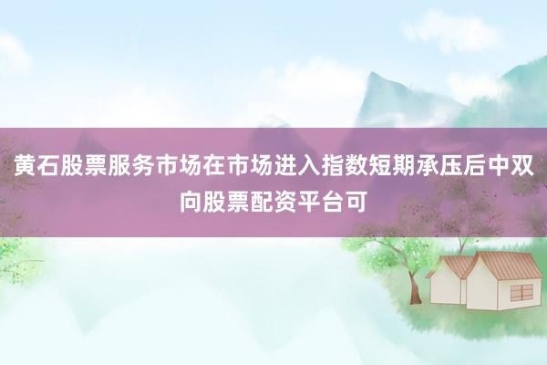 黄石股票服务市场在市场进入指数短期承压后中双向股票配资平台可