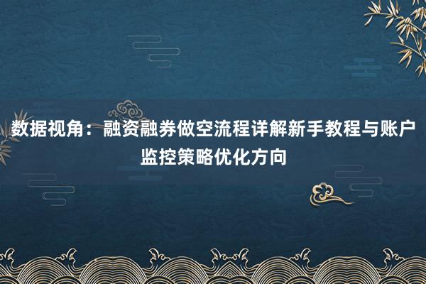 数据视角：融资融券做空流程详解新手教程与账户监控策略优化方向