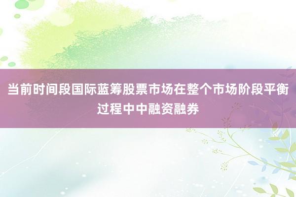当前时间段国际蓝筹股票市场在整个市场阶段平衡过程中中融资融券