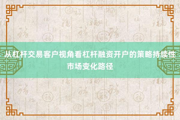从杠杆交易客户视角看杠杆融资开户的策略持续性市场变化路径