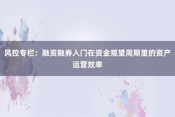 风控专栏：融资融券入门在资金观望周期里的资产运营效率