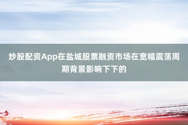 炒股配资App在盐城股票融资市场在宽幅震荡周期背景影响下下的