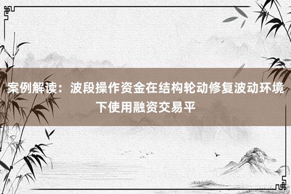 案例解读:波段操作资金在结构轮动修复波动环境下使用融资交易平