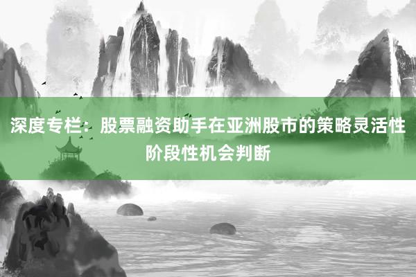 深度专栏：股票融资助手在亚洲股市的策略灵活性阶段性机会判断