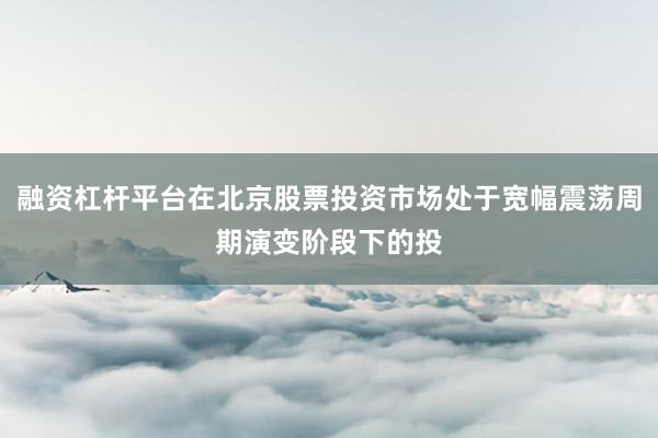 融资杠杆平台在北京股票投资市场处于宽幅震荡周期演变阶段下的投