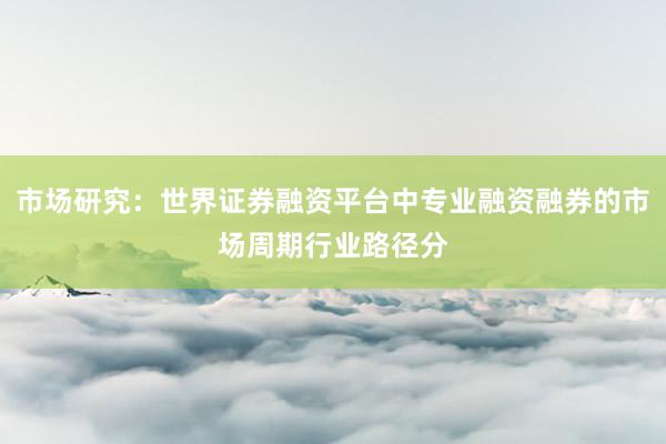 市场研究：世界证券融资平台中专业融资融券的市场周期行业路径分