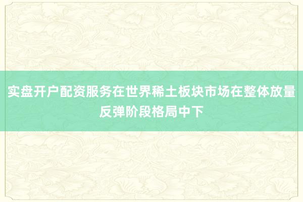 实盘开户配资服务在世界稀土板块市场在整体放量反弹阶段格局中下