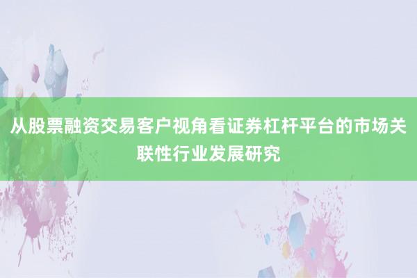 从股票融资交易客户视角看证券杠杆平台的市场关联性行业发展研究