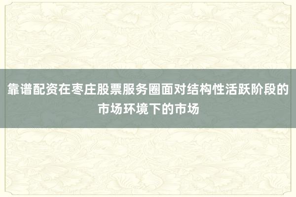 靠谱配资在枣庄股票服务圈面对结构性活跃阶段的市场环境下的市场