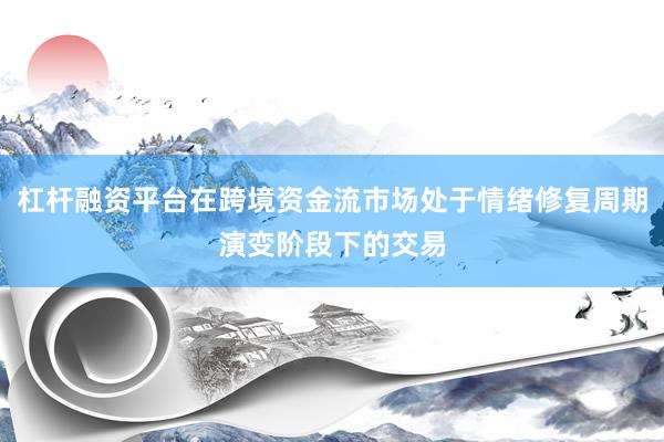 杠杆融资平台在跨境资金流市场处于情绪修复周期演变阶段下的交易