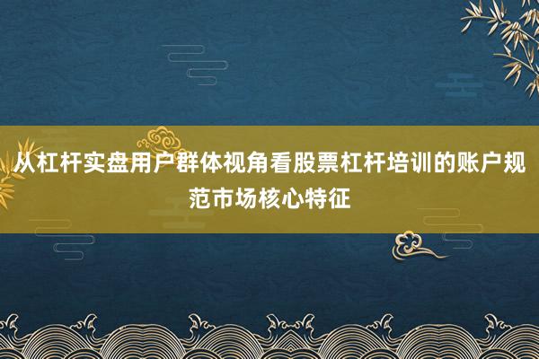 从杠杆实盘用户群体视角看股票杠杆培训的账户规范市场核心特征