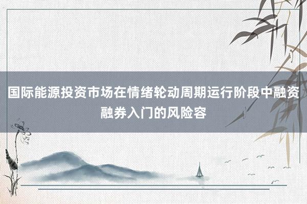 国际能源投资市场在情绪轮动周期运行阶段中融资融券入门的风险容