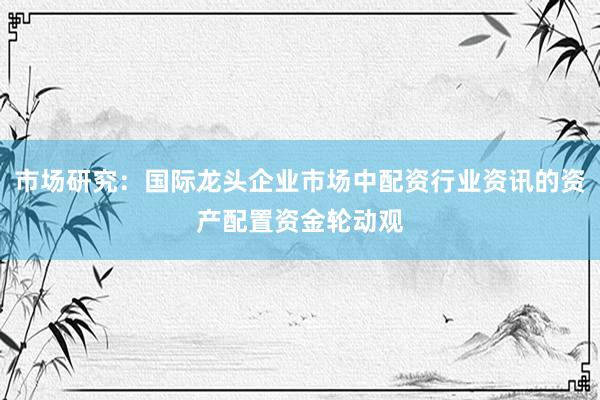 市场研究：国际龙头企业市场中配资行业资讯的资产配置资金轮动观