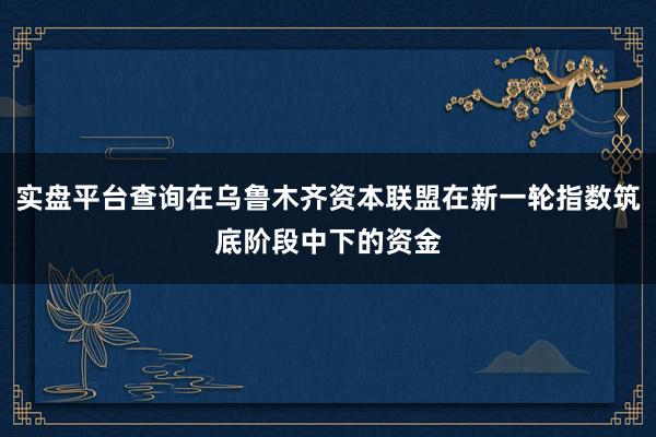 实盘平台查询在乌鲁木齐资本联盟在新一轮指数筑底阶段中下的资金