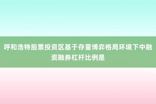 呼和浩特股票投资区基于存量博弈格局环境下中融资融券杠杆比例是