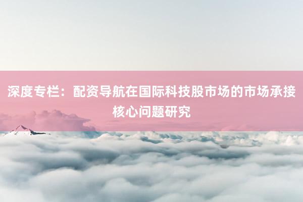 深度专栏：配资导航在国际科技股市场的市场承接核心问题研究