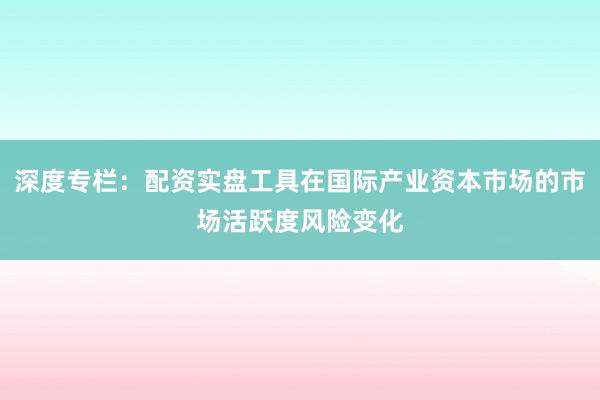 深度专栏：配资实盘工具在国际产业资本市场的市场活跃度风险变化