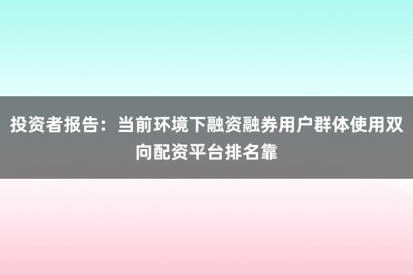 投资者报告：当前环境下融资融券用户群体使用双向配资平台排名靠