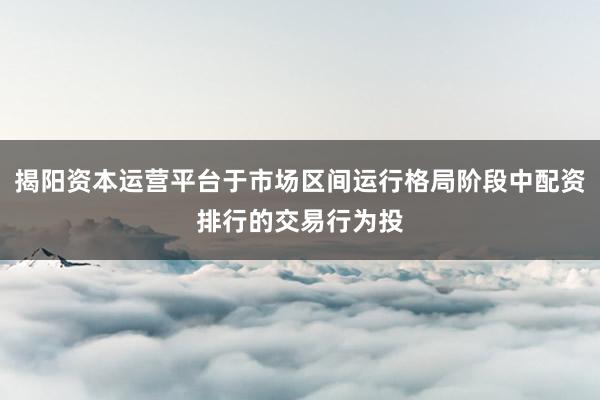 揭阳资本运营平台于市场区间运行格局阶段中配资排行的交易行为投