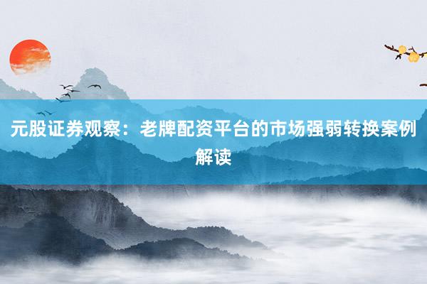 元股证券观察：老牌配资平台的市场强弱转换案例解读
