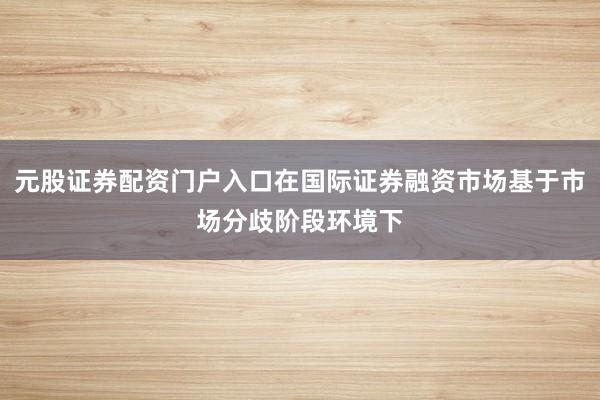 元股证券配资门户入口在国际证券融资市场基于市场分歧阶段环境下
