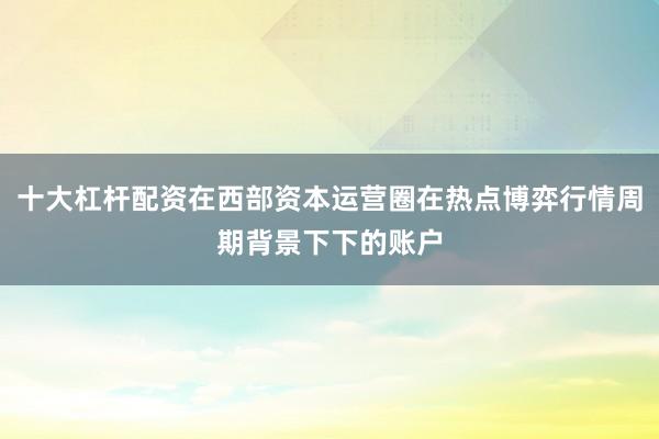 十大杠杆配资在西部资本运营圈在热点博弈行情周期背景下下的账户