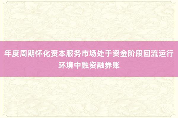 年度周期怀化资本服务市场处于资金阶段回流运行环境中融资融券账
