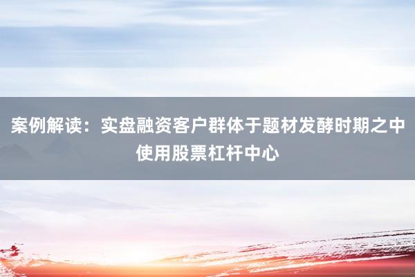 案例解读：实盘融资客户群体于题材发酵时期之中使用股票杠杆中心