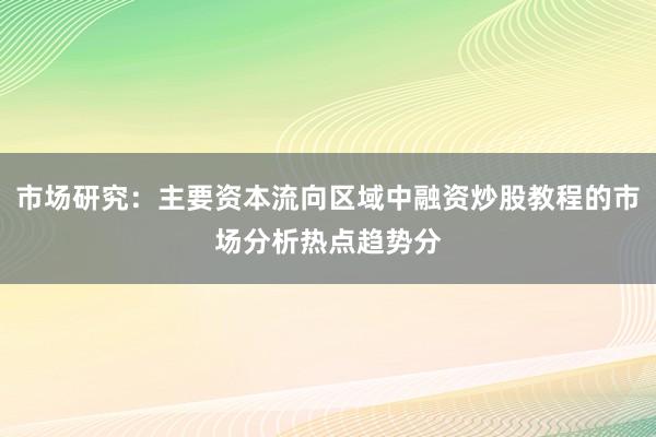 市场研究：主要资本流向区域中融资炒股教程的市场分析热点趋势分