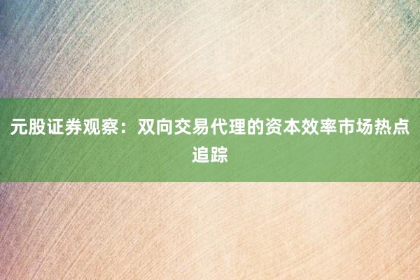 元股证券观察：双向交易代理的资本效率市场热点追踪