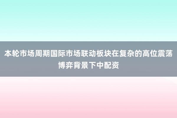 本轮市场周期国际市场联动板块在复杂的高位震荡博弈背景下中配资