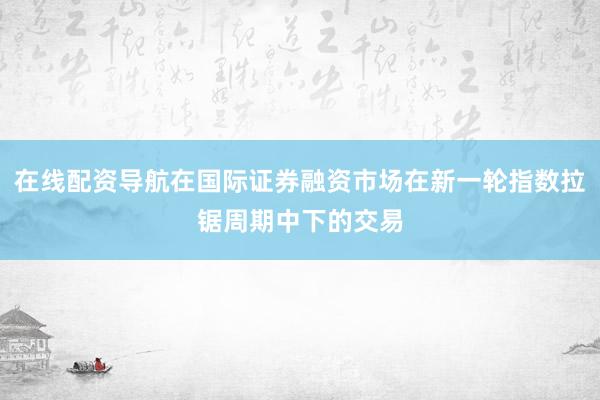 在线配资导航在国际证券融资市场在新一轮指数拉锯周期中下的交易