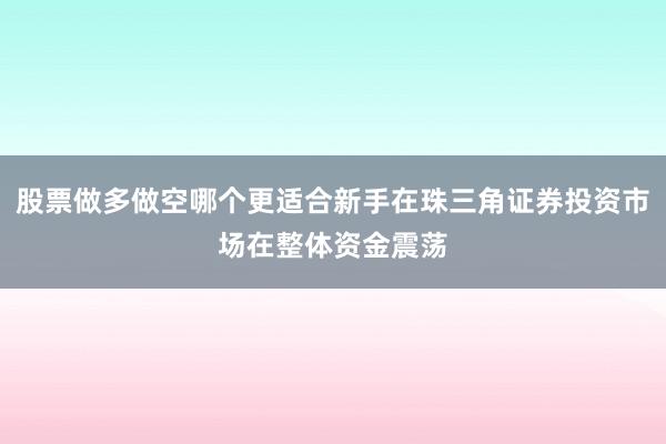 股票做多做空哪个更适合新手在珠三角证券投资市场在整体资金震荡
