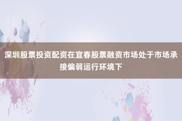 深圳股票投资配资在宜春股票融资市场处于市场承接偏弱运行环境下