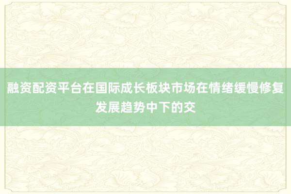 融资配资平台在国际成长板块市场在情绪缓慢修复发展趋势中下的交