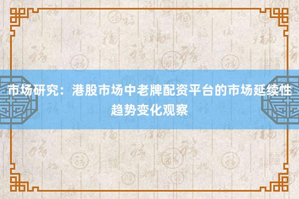 市场研究：港股市场中老牌配资平台的市场延续性趋势变化观察
