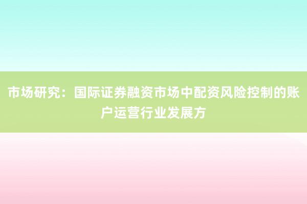 市场研究：国际证券融资市场中配资风险控制的账户运营行业发展方