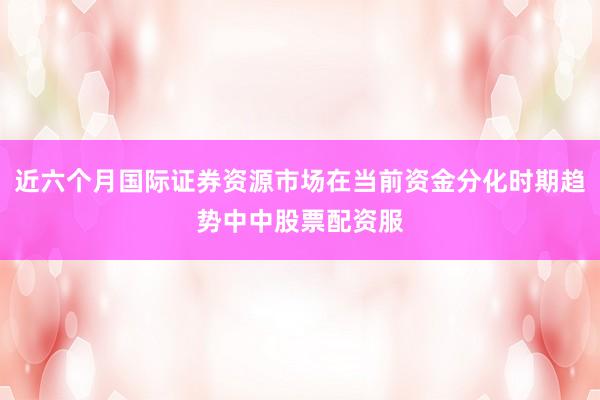近六个月国际证券资源市场在当前资金分化时期趋势中中股票配资服