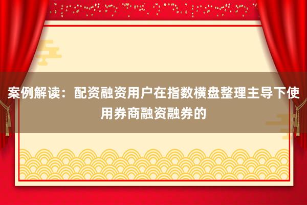 案例解读：配资融资用户在指数横盘整理主导下使用券商融资融券的